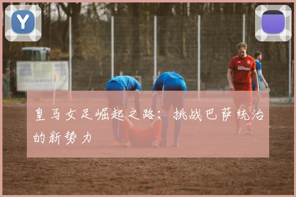 皇马女足崛起之路：挑战巴萨统治的新势力
