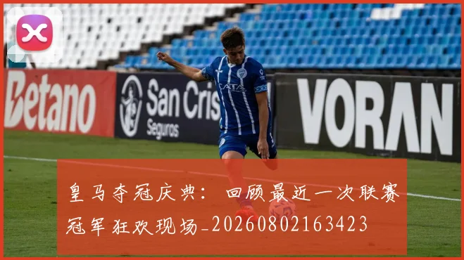 皇马夺冠庆典：回顾最近一次联赛冠军狂欢现场_20260802163423
